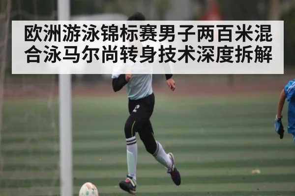 欧洲游泳锦标赛男子两百米混合泳马尔尚转身技术深度拆解