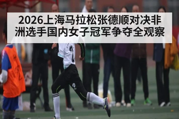 2026上海马拉松张德顺对决非洲选手国内女子冠军争夺全观察